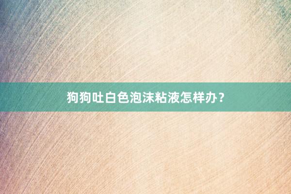狗狗吐白色泡沫粘液怎样办？